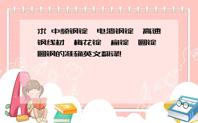 求 中频钢锭、电渣钢锭、高速钢线材、梅花锭、扁锭、圆锭、圆钢的准确英文翻译!