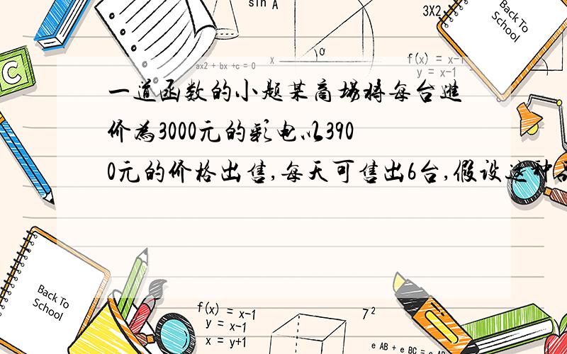 一道函数的小题某商场将每台进价为3000元的彩电以3900元的价格出售,每天可售出6台,假设这种品牌的彩电每台降价100