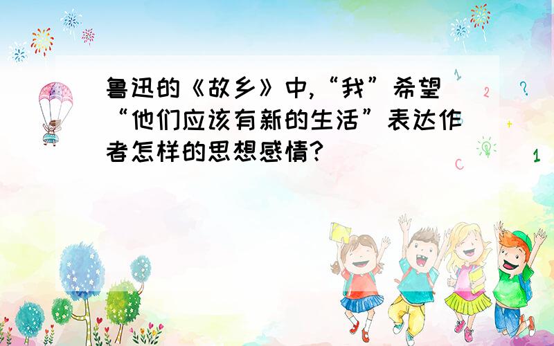 鲁迅的《故乡》中,“我”希望“他们应该有新的生活”表达作者怎样的思想感情?