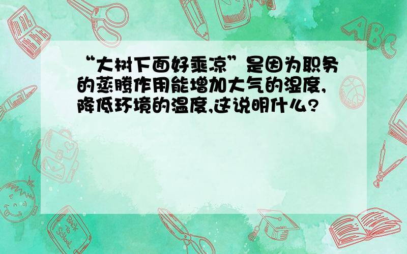 “大树下面好乘凉”是因为职务的蒸腾作用能增加大气的湿度,降低环境的温度,这说明什么?