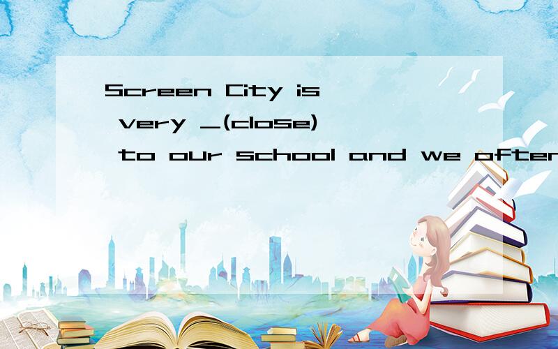 Screen City is very _(close) to our school and we often go t