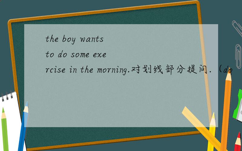 the boy wants to do some exercise in the morning.对划线部分提问.（do