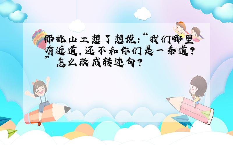 那挑山工想了想说:“我们哪里有近道,还不和你们是一条道?” 怎么改成转述句?