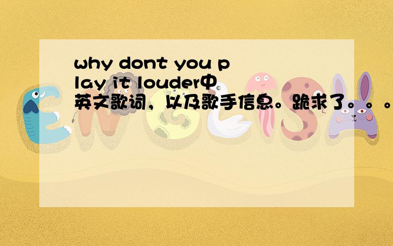 why dont you play it louder中英文歌词，以及歌手信息。跪求了。。。。。。。