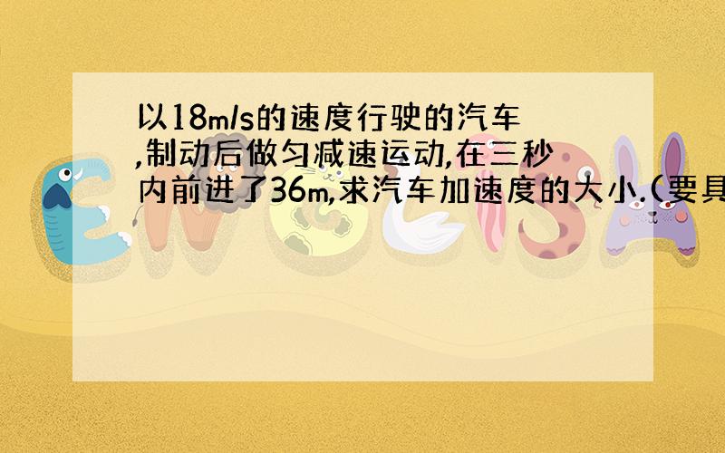 以18m/s的速度行驶的汽车,制动后做匀减速运动,在三秒内前进了36m,求汽车加速度的大小.(要具体过程）