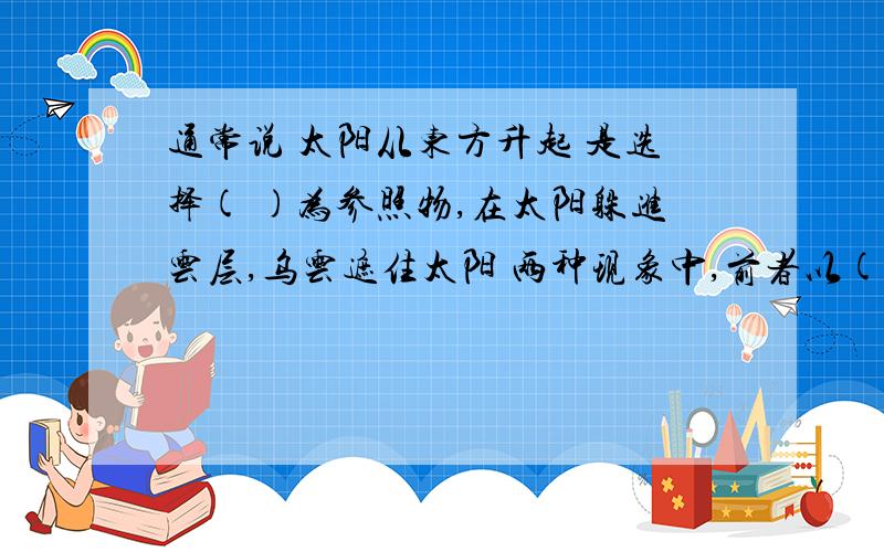 通常说 太阳从东方升起 是选择( )为参照物,在太阳躲进云层,乌云遮住太阳 两种现象中,前者以( )为参照物,后者以(