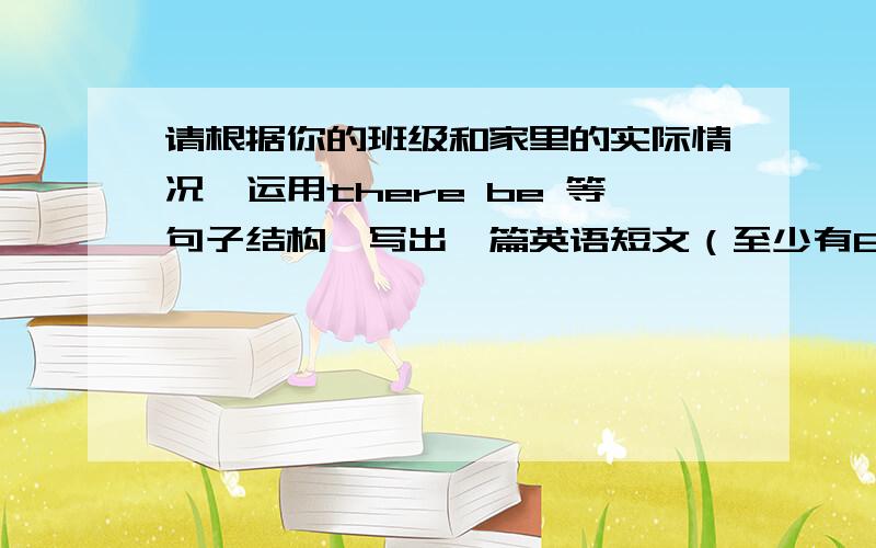 请根据你的班级和家里的实际情况,运用there be 等句子结构,写出一篇英语短文（至少有8句话）