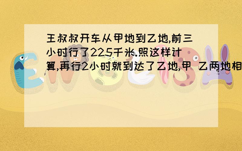 王叔叔开车从甲地到乙地,前三小时行了225千米.照这样计算,再行2小时就到达了乙地,甲 乙两地相距多少千