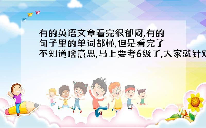 有的英语文章看完很郁闷,有的句子里的单词都懂,但是看完了不知道啥意思,马上要考6级了,大家就针对我的问题给个说法.thx