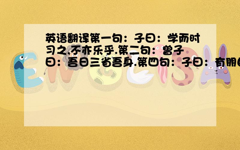 英语翻译第一句：子曰：学而时习之,不亦乐乎.第二句：曾子曰：吾日三省吾身.第四句：子曰：有朋自远方来,不亦乐乎.