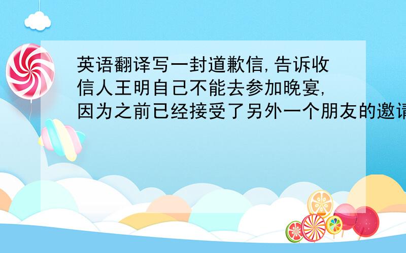 英语翻译写一封道歉信,告诉收信人王明自己不能去参加晚宴,因为之前已经接受了另外一个朋友的邀请去听音乐会.单词在100左右