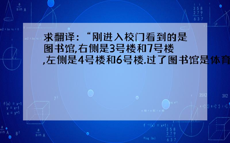 求翻译：“刚进入校门看到的是图书馆,右侧是3号楼和7号楼,左侧是4号楼和6号楼.过了图书馆是体育馆.”