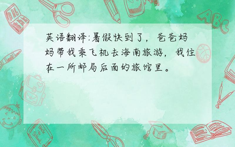 英语翻译:暑假快到了，爸爸妈妈带我乘飞机去海南旅游，我住在一所邮局后面的旅馆里。