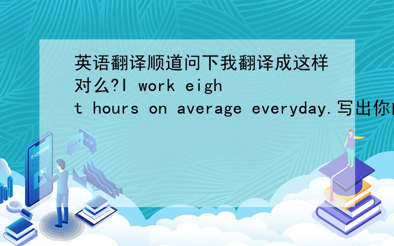 英语翻译顺道问下我翻译成这样对么?I work eight hours on average everyday.写出你的