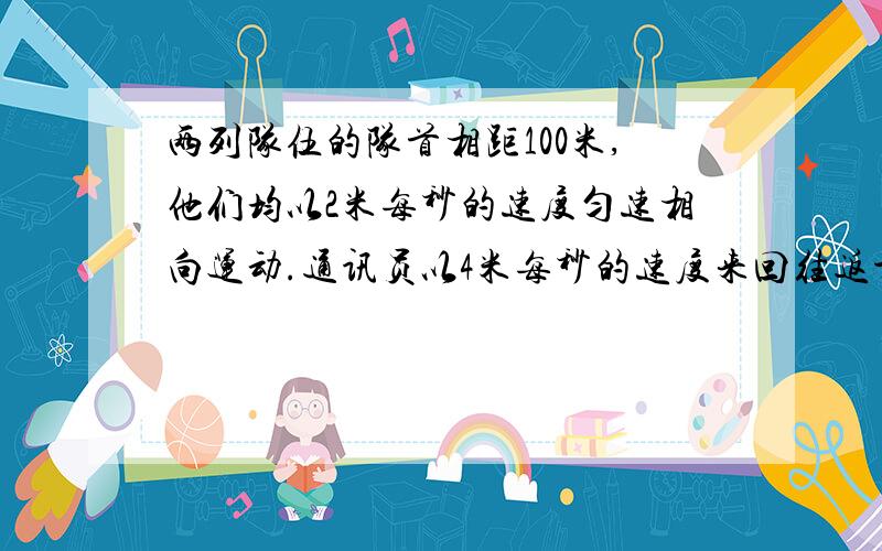 两列队伍的队首相距100米,他们均以2米每秒的速度匀速相向运动.通讯员以4米每秒的速度来回往返于这两列队伍的队首,直到两