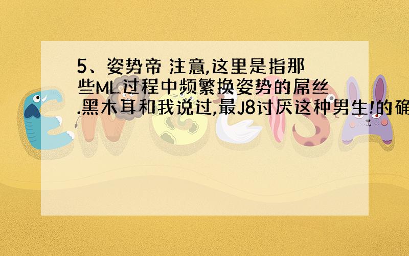 5、姿势帝 注意,这里是指那些ML过程中频繁换姿势的屌丝.黑木耳和我说过,最J8讨厌这种男生!的确!频繁换位可以增加快感