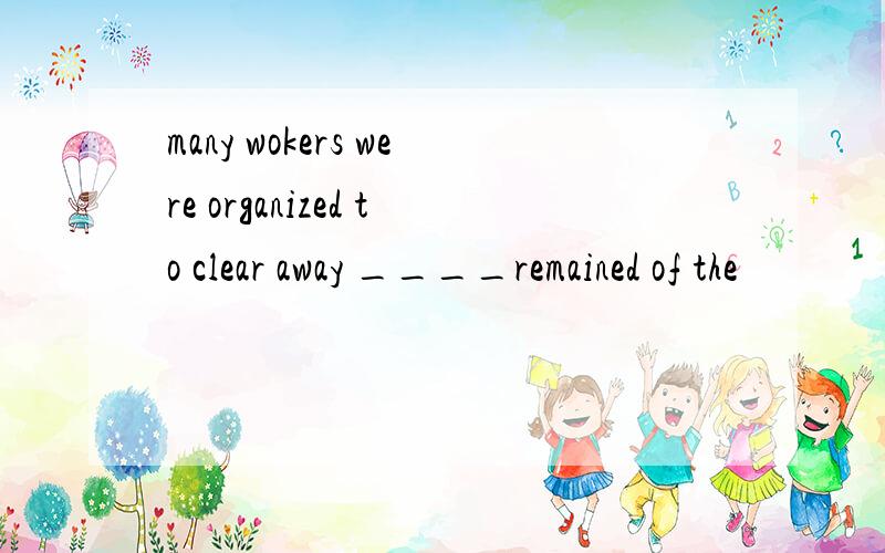 many wokers were organized to clear away ____remained of the