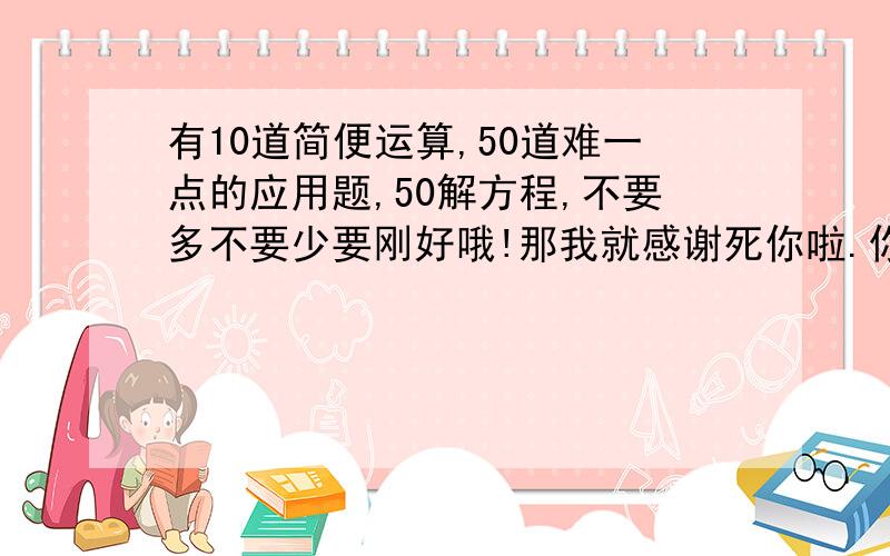 有10道简便运算,50道难一点的应用题,50解方程,不要多不要少要刚好哦!那我就感谢死你啦.你级别那么高一定能回答的,提