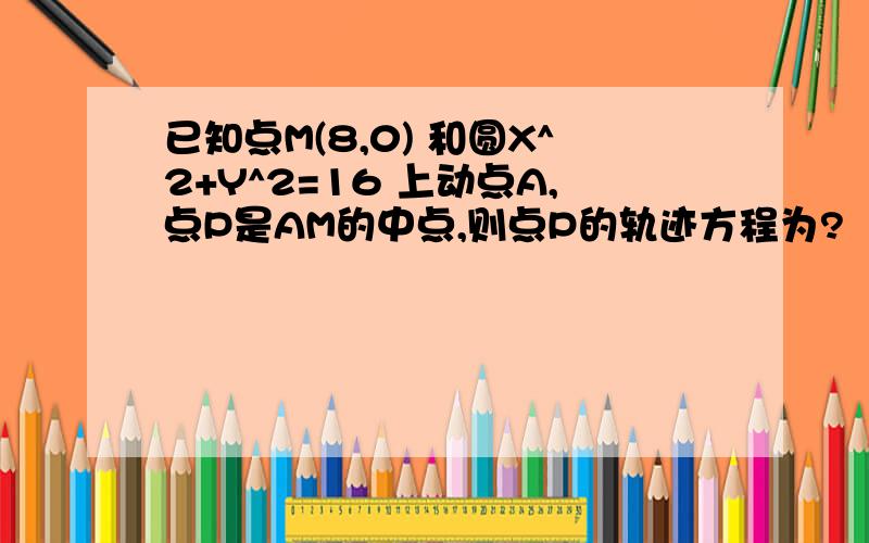 已知点M(8,0) 和圆X^2+Y^2=16 上动点A,点P是AM的中点,则点P的轨迹方程为?