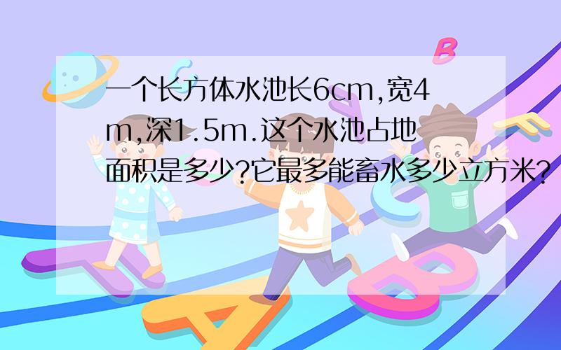 一个长方体水池长6cm,宽4m,深1.5m.这个水池占地面积是多少?它最多能畜水多少立方米?