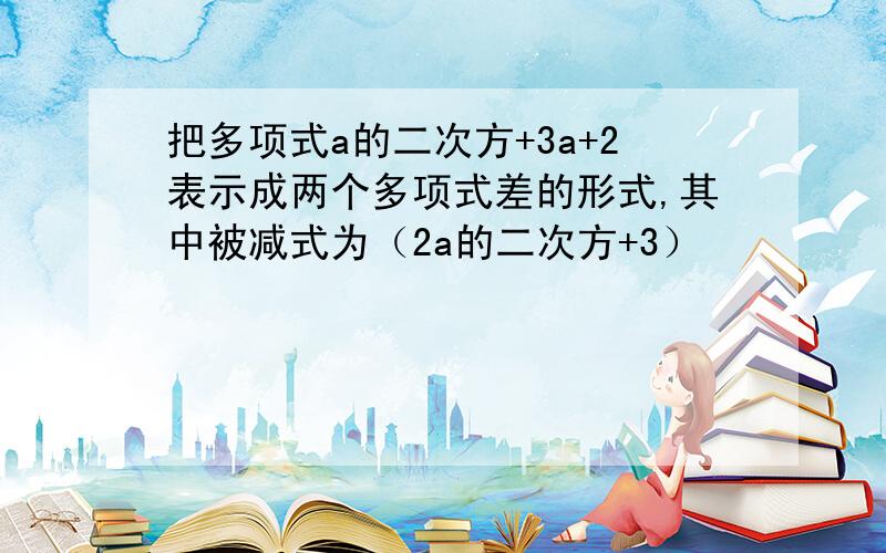 把多项式a的二次方+3a+2表示成两个多项式差的形式,其中被减式为（2a的二次方+3）