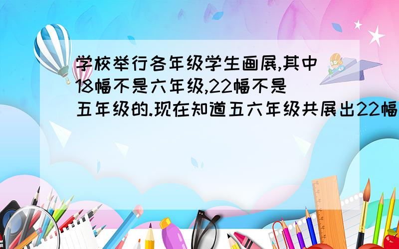 学校举行各年级学生画展,其中18幅不是六年级,22幅不是五年级的.现在知道五六年级共展出22幅画