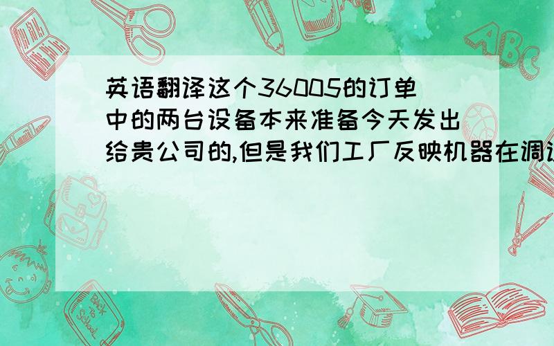 英语翻译这个36005的订单中的两台设备本来准备今天发出给贵公司的,但是我们工厂反映机器在调试中还是有一些问题和不稳定,