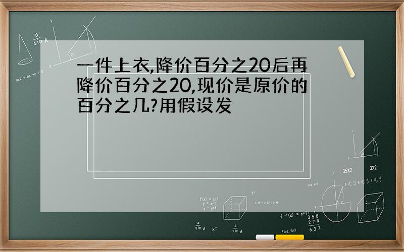 一件上衣,降价百分之20后再降价百分之20,现价是原价的百分之几?用假设发