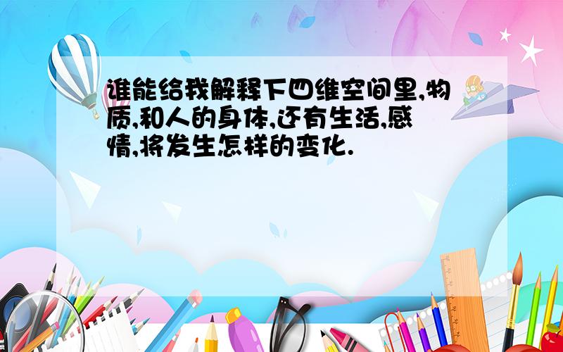 谁能给我解释下四维空间里,物质,和人的身体,还有生活,感情,将发生怎样的变化.