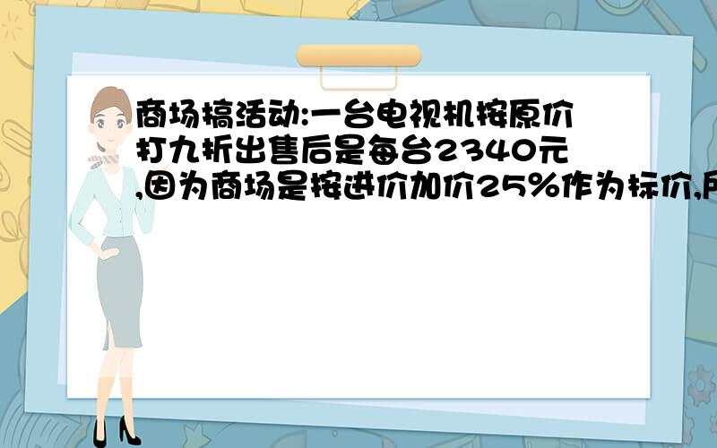 商场搞活动:一台电视机按原价打九折出售后是每台2340元,因为商场是按进价加价25％作为标价,所以降价后