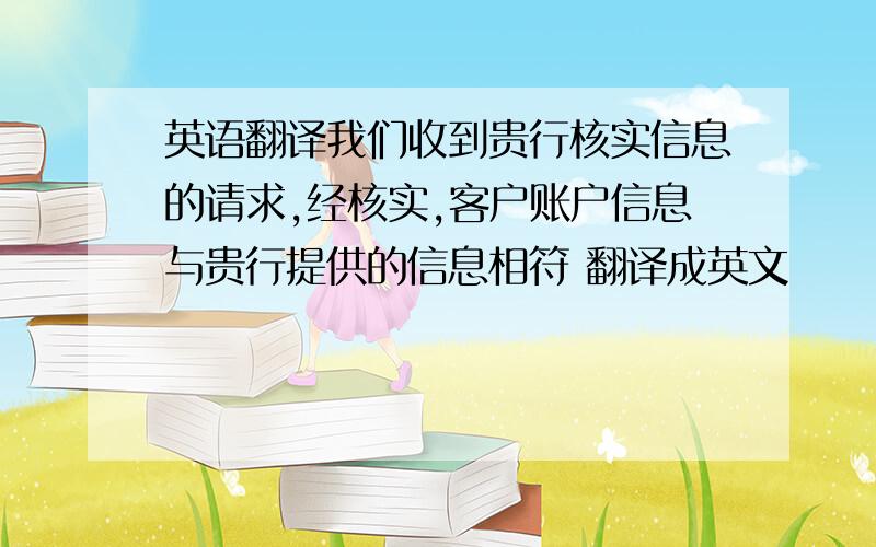 英语翻译我们收到贵行核实信息的请求,经核实,客户账户信息与贵行提供的信息相符 翻译成英文