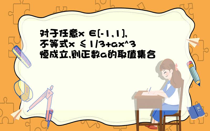 对于任意x ∈[-1,1],不等式x ≤1/3+ax^3恒成立,则正数a的取值集合