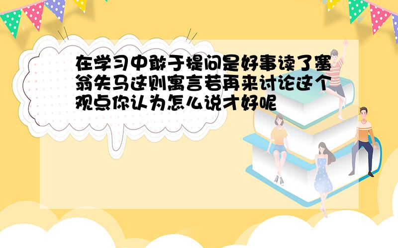 在学习中敢于提问是好事读了塞翁失马这则寓言若再来讨论这个观点你认为怎么说才好呢