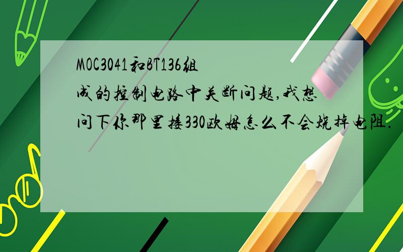 MOC3041和BT136组成的控制电路中关断问题,我想问下你那里接330欧姆怎么不会烧掉电阻.