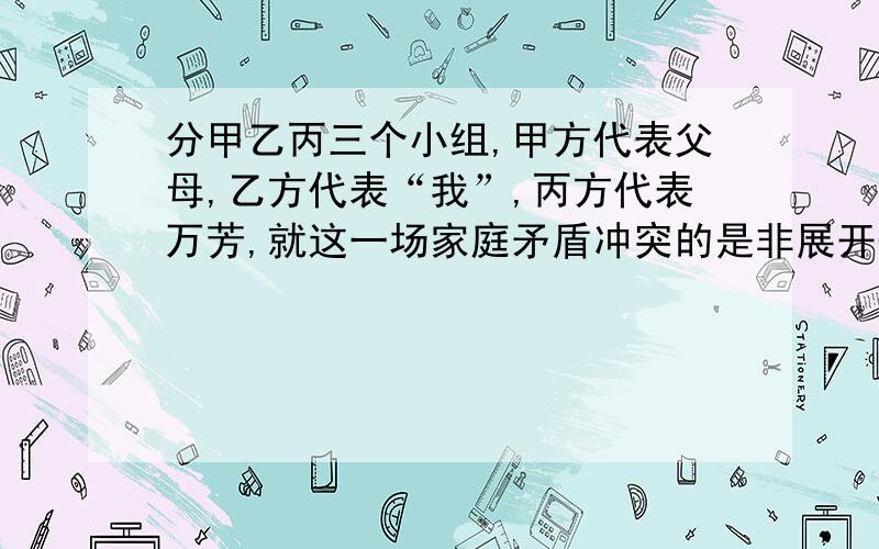 分甲乙丙三个小组,甲方代表父母,乙方代表“我”,丙方代表万芳,就这一场家庭矛盾冲突的是非展开辩论.