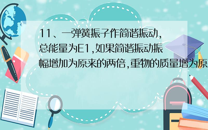 11、一弹簧振子作简谐振动,总能量为E1,如果简谐振动振幅增加为原来的两倍,重物的质量增为原来的四倍,则它的总能量E1变