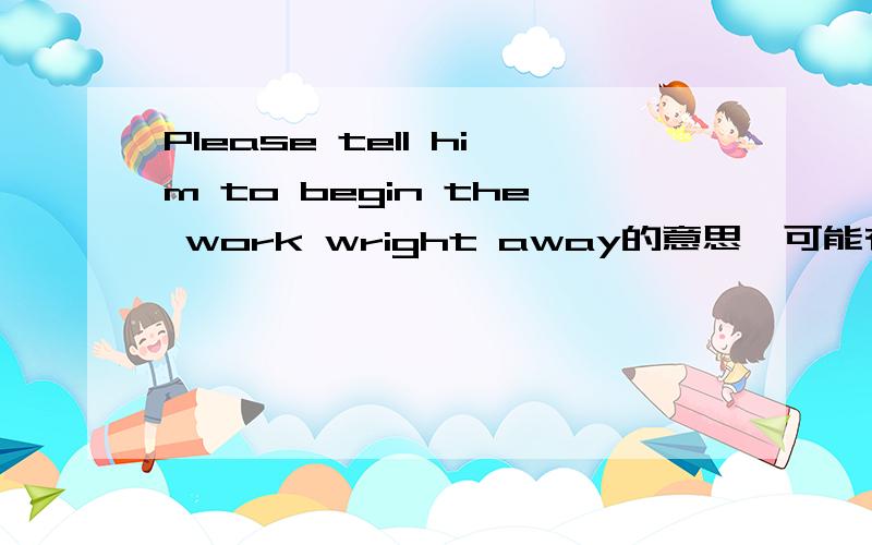 Please tell him to begin the work wright away的意思,可能有错.