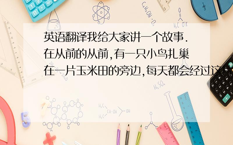 英语翻译我给大家讲一个故事.在从前的从前,有一只小鸟扎巢在一片玉米田的旁边,每天都会经过这片玉米田去找食的,但是很不幸,