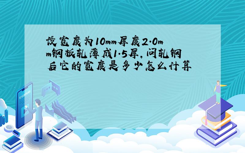 设宽度为10mm厚度2.0mm钢板轧薄成1.5厚,问轧钢后它的宽度是多少怎么计算