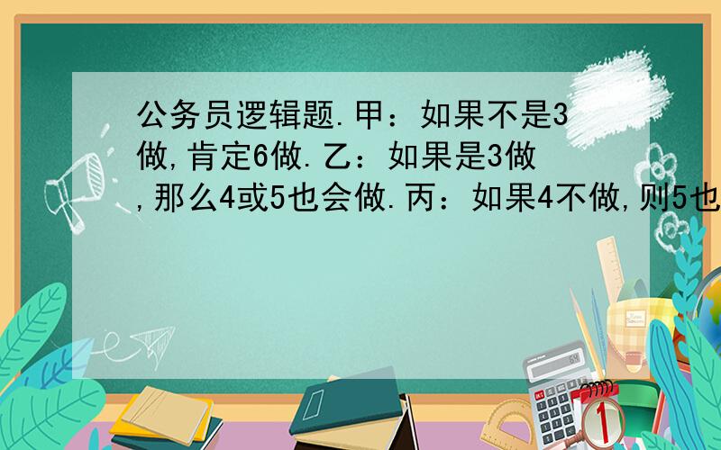 公务员逻辑题.甲：如果不是3做,肯定6做.乙：如果是3做,那么4或5也会做.丙：如果4不做,则5也不做