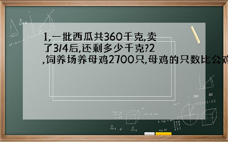 1,一批西瓜共360千克,卖了3/4后,还剩多少千克?2,饲养场养母鸡2700只,母鸡的只数比公鸡的7.5倍还多