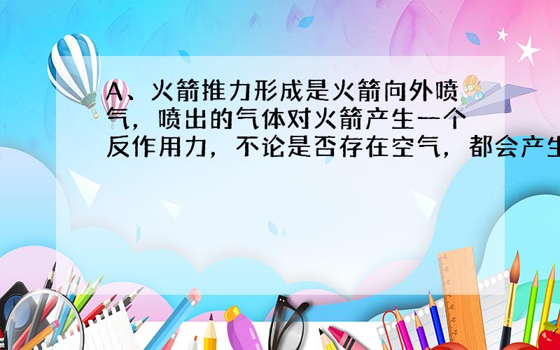 A、火箭推力形成是火箭向外喷气，喷出的气体对火箭产生一个反作用力，不论是否存在空气，都会产生推力，因为推力是喷出气体对