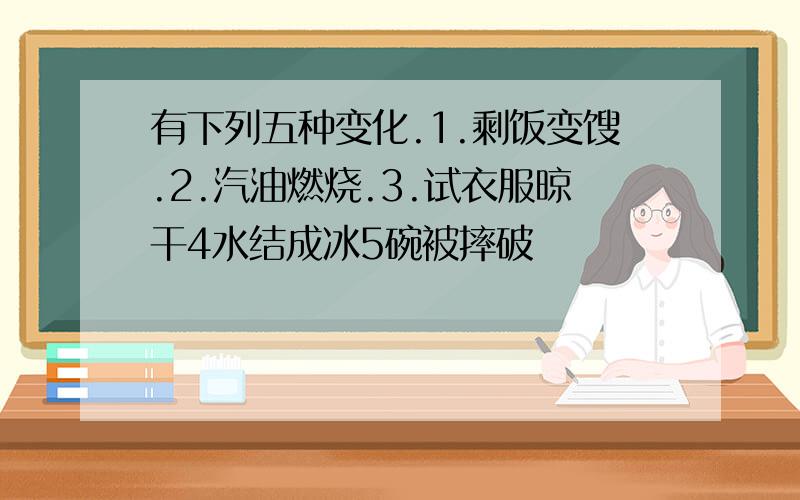 有下列五种变化.1.剩饭变馊.2.汽油燃烧.3.试衣服晾干4水结成冰5碗被摔破