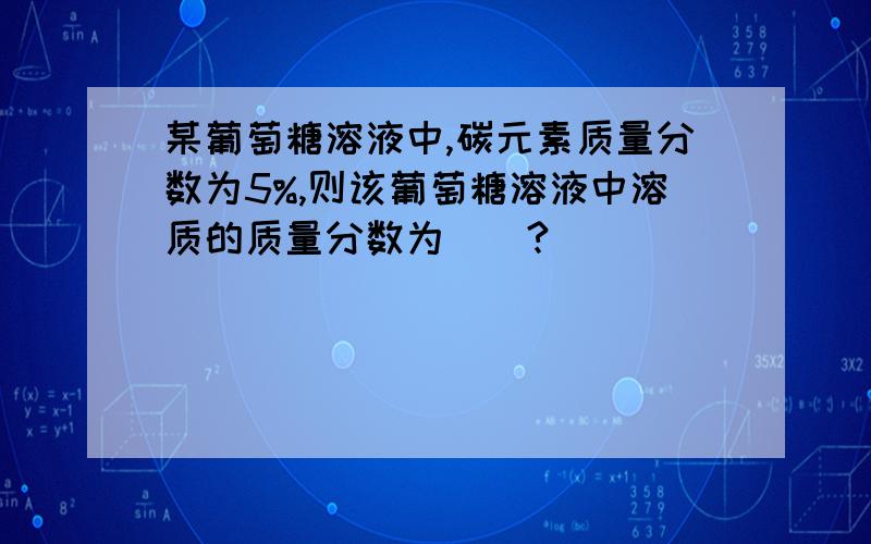 某葡萄糖溶液中,碳元素质量分数为5%,则该葡萄糖溶液中溶质的质量分数为（）?