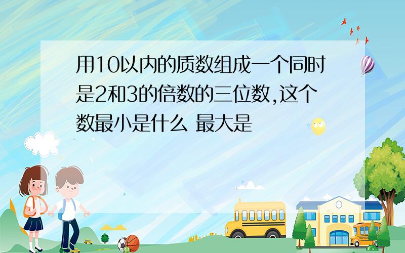 用10以内的质数组成一个同时是2和3的倍数的三位数,这个数最小是什么 最大是