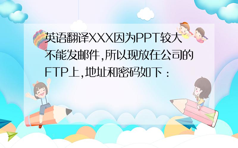 英语翻译XXX因为PPT较大不能发邮件,所以现放在公司的FTP上,地址和密码如下：