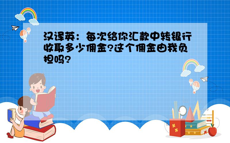 汉译英：每次给你汇款中转银行收取多少佣金?这个佣金由我负担吗?