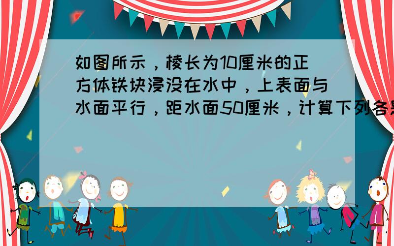 如图所示，棱长为10厘米的正方体铁块浸没在水中，上表面与水面平行，距水面50厘米，计算下列各题（均要写出计算过程）