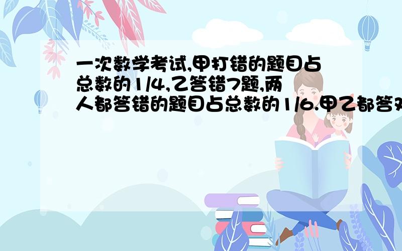 一次数学考试,甲打错的题目占总数的1/4,乙答错7题,两人都答错的题目占总数的1/6.甲乙都答对的超过总数的2/3,两人