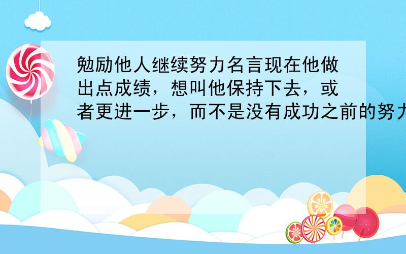 勉励他人继续努力名言现在他做出点成绩，想叫他保持下去，或者更进一步，而不是没有成功之前的努力